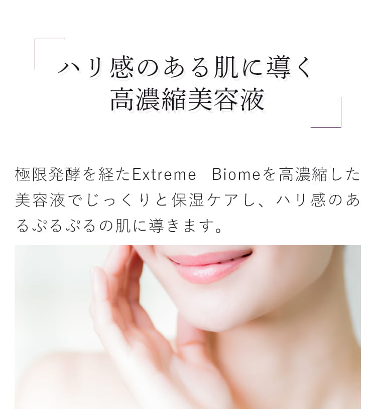 ハリ感に導く高濃縮美容液 極限発酵を経たExtreme Biomeを高濃縮した美容液でじっくりと保湿ケアし、ハリ感のあるぷるぷるの肌に導きます。