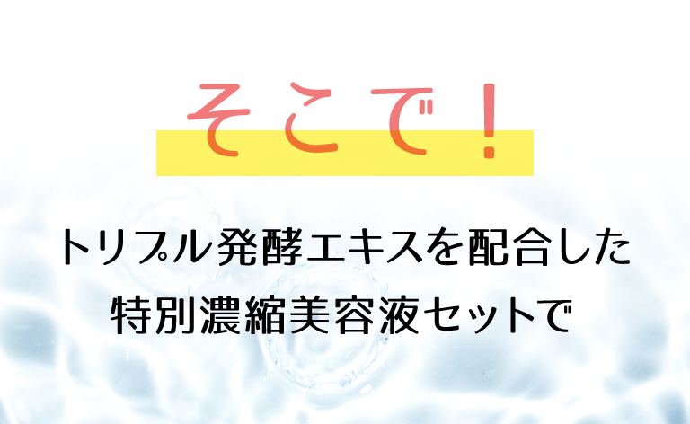 そこでトリプル発酵エキスを配合した特別濃縮美容液セットでうるおいたっぷりの保湿と角質ケアを