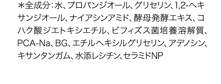 *全成分:水、 プロパンジオール、グリセリン、 1,2-ヘキサ ンジオール、ナイアシンアミド、酵母発酵エキス、コハク 酸ジエトキシエチル、ビフィズス菌培養溶解質、 PCA-Na、BG、エチルヘキシルグリセリン、 アデノシン、キ サンタンガム、水添レシチン、セラミドNP