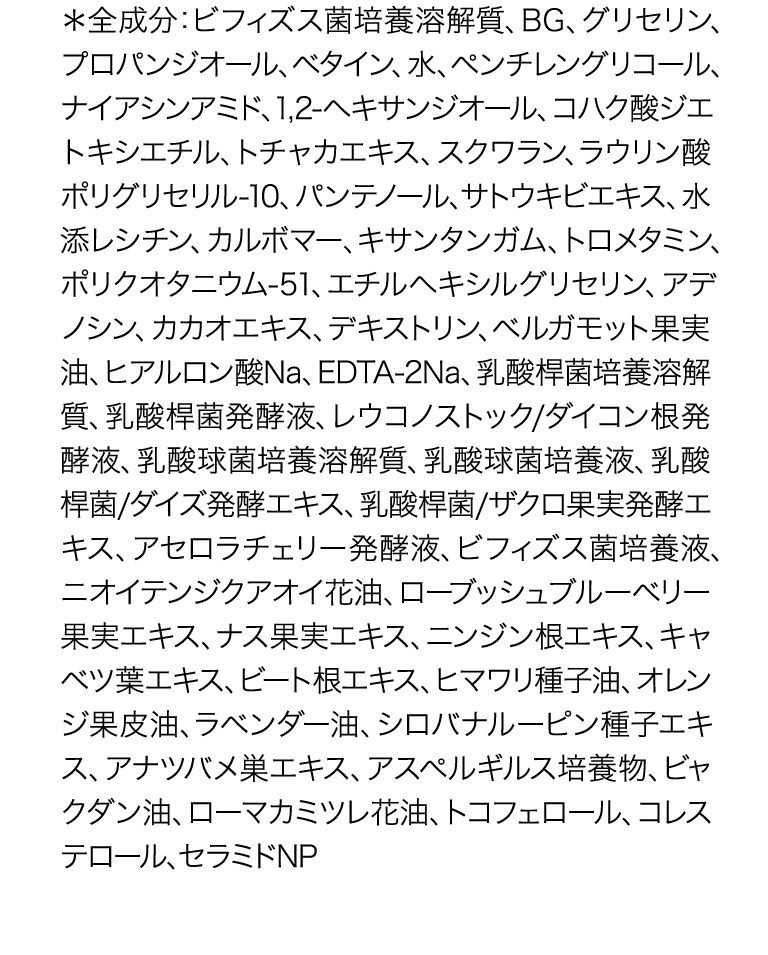 *全成分: ビフィズス菌培養溶解質、BG、グリセリン、プ ロパンジオール、ベタイン、水、ペンチレングリコール、ナ イアシンアミド、1,2-ヘキサンジオール、 コハク酸ジエトキ シエチル、トチャカエキス、スクワラン、ラウリン酸ポリグ リセリル-10、パンテノール、サトウキビエキス、水添レシチ ン、カルボマー、キサンタンガム、 トロメタミン、ポリクオタ ニウム-51、エチルヘキシルグリセリン、 アデノシン、カカオ エキス、デキストリン、ベルガモット果実油、ヒアルロン酸 Na、EDTA-2Na、 乳酸桿菌培養溶解質、乳酸桿菌発酵液、 レウコノストック/ダイコン根発酵液、乳酸球菌培養溶解 質、乳酸球菌培養液、 乳酸桿菌/ダイズ発酵エキス、乳酸 桿菌/ザクロ果実発酵エキス、 アセロラチェリー発酵液、 ビフィズス菌培養液、ニオイテンジクアオイ花油、ロー ブッシュブルーベリー果実エキス、 ナス果実エキス、ニン ジン根エキス、キャベツ葉エキス、ビート根エキス、ヒマワ リ種子油、オレンジ果皮油、ラベンダー油、シロバナルー ピン種子エキス、 アナツバメ巣エキス、アスペルギルス培 養物、 ビャクダン油、ローマカミツレ花油、トコフェロール、 コレステロール、セラミドNP