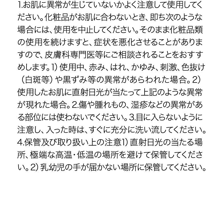 1.お肌に異常が生じていないかよく注意して使用してください。化粧品がお肌に合わないとき、即ち次のような場合には、使用を中止してください。そのまま化粧品類の使用を続けますと、症状を悪化させることがありますので、皮膚科専門医等にご相談されることをおすすめします。 1)使用中、赤み、はれ、かゆみ、刺激、色抜け（白斑等）や黒ずみ等の異常があらわれた場合。 2)使用したお肌に直射日光が当たって上記のような異常が現れた場合。2.傷や腫れもの、湿疹などの異常がある部位には使わないでください。3.目に入らないように注意し、入った時は、すぐに充分に洗い流してください。4.保管及び取り扱い上の注意 1)直射日光の当たる場所、極端な高温・低温の場所を避けて保管してください。 2)乳幼児の手が届かない場所に保管してください。