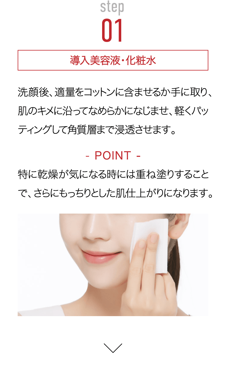 STEP01 導入美容液・化粧水洗顔後、適量をコットンに含ませるか手に取り、肌のキメに沿ってなめらかになじませ、軽くパッティングして角質層まで浸透させます。Point 特に乾燥が気になる時には重ね塗りすることで、さらにもっちりとした肌仕上がりになります。