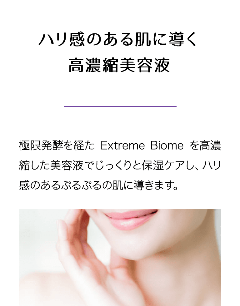 ハリ感に導く高濃縮美容液 極限発酵を経たExtreme Biomeを高濃縮した美容液でじっくりと保湿ケアし、ハリ感のあるぷるぷるの肌に導きます。