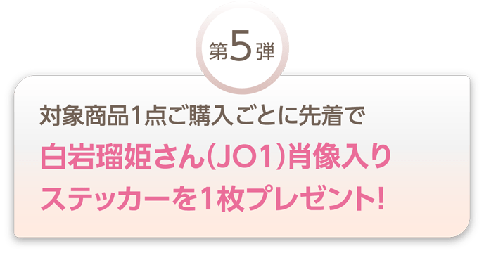 【第5弾】対象商品1点ご購入ごとに先着で白岩瑠姫さん(JO1)肖像入りステッカーを1枚プレゼント!