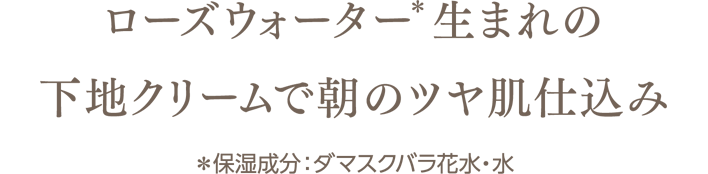 ローズウォーター(＊)生まれの下地クリームで朝のツヤ肌仕込み　＊保湿成分：ダマスクバラ花水・水