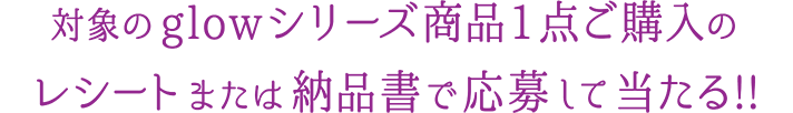 対象のglowシリーズ商品1点ご購入のレシートまたは納品書で応募して当たる!!