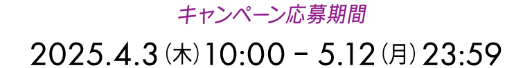 キャンペーン応募期間 2025.4.3(木)10:00 ~ 5.12(月)23:59