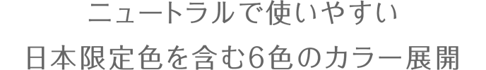 ニュートラルで使いやすい 日本限定色を含む6色のカラー展開