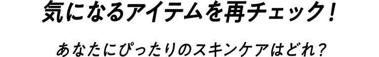 気になるアイテムを再チェック!あなたにぴったりのスキンケアはどれ?