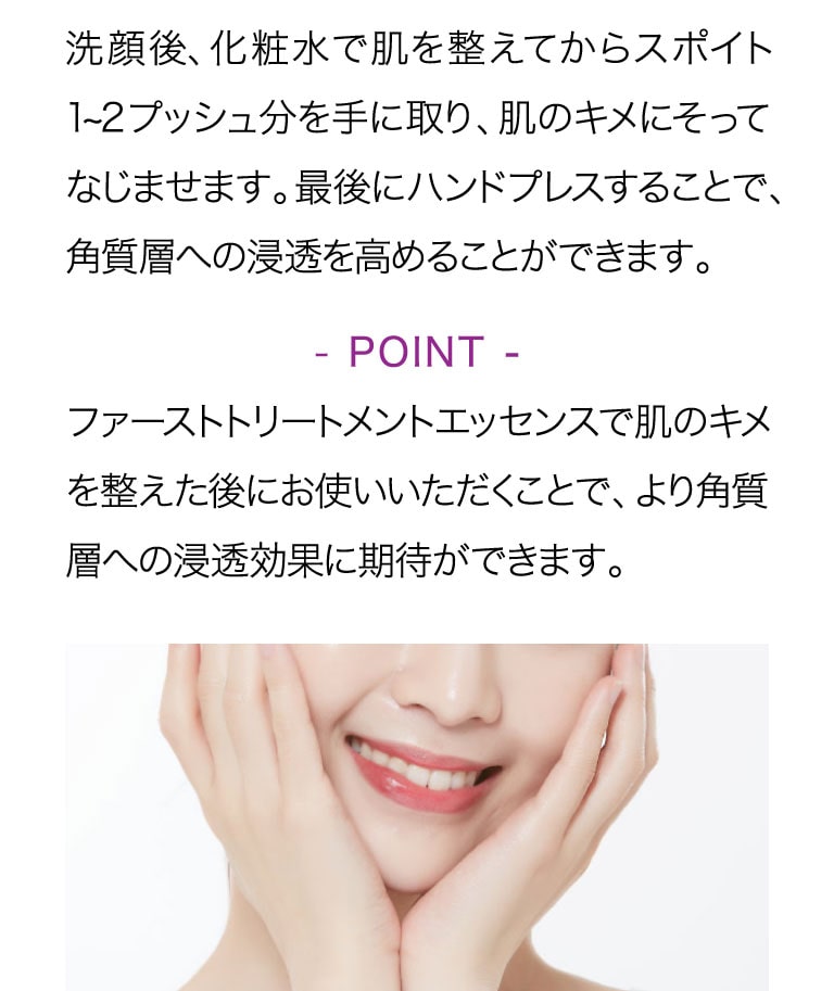 洗顔後化粧水で肌を整えてからスポイト1-2プッシュ分を手に取り肌のキメにそって馴染ませます。最後にハンドプレスすることで、角質層への浸透を高めることができます。