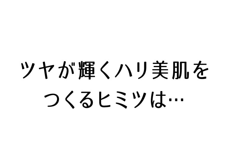 ツヤが輝くハリ美肌をつくるヒミツは…