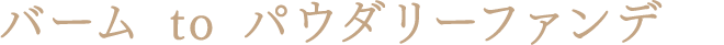 バーム to パウダリーファンデ