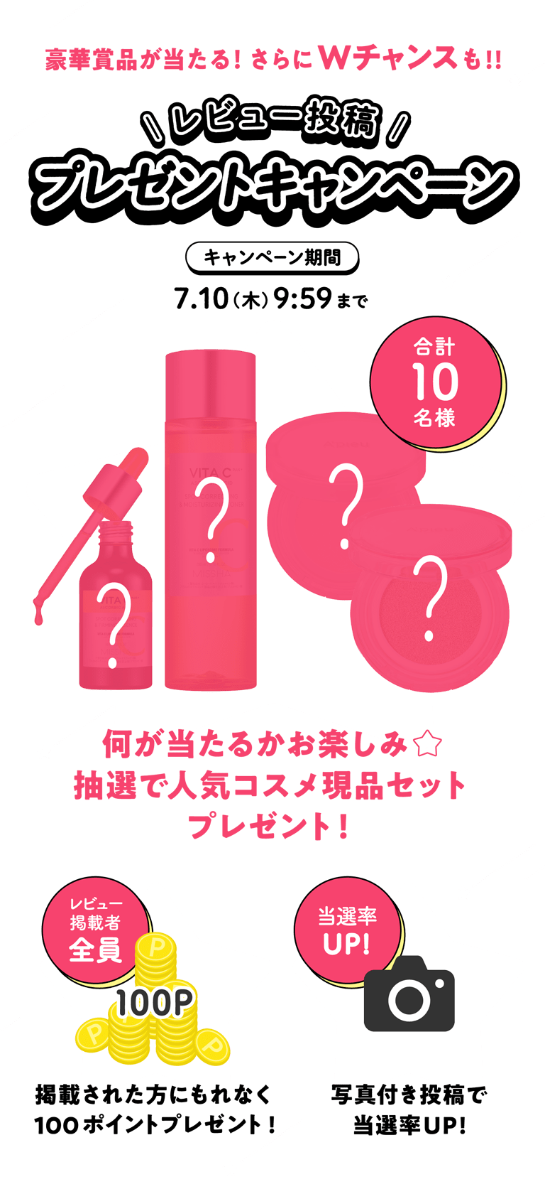 豪華賞品が当たる！さらにWチャンスも！！レビュー投稿プレゼントキャンペーン [キャンペーン期間：7.10(木) 9:59まで]　★合計10名様　何が当たるかお楽しみ★抽選で人気コスメ現品セットプレゼント！　★レビュー掲載者全員：掲載された方にもれなく100ポイントプレゼント！　★当選率UP！写真付き投稿で当選率UP！