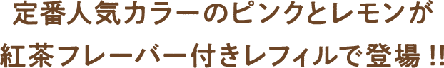 定番人気カラーのピンクとレモンが紅茶フレーバー付きレフィルで登場!!