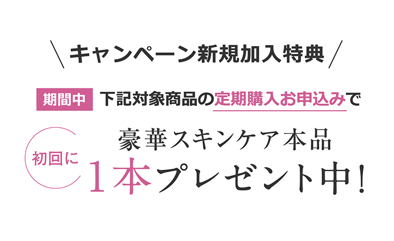 キャンペーン新規加入特典　期間中下記対象商品の定期購入のお申込みで豪華スキンケア本品[初回に]1本プレゼント中！