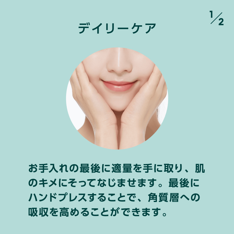 デイリーケア お手入れの最後に適量を手に取り、肌のキメにそってなじませます。最後にハンドプレスすることで、角質層への吸収を高めることができます。