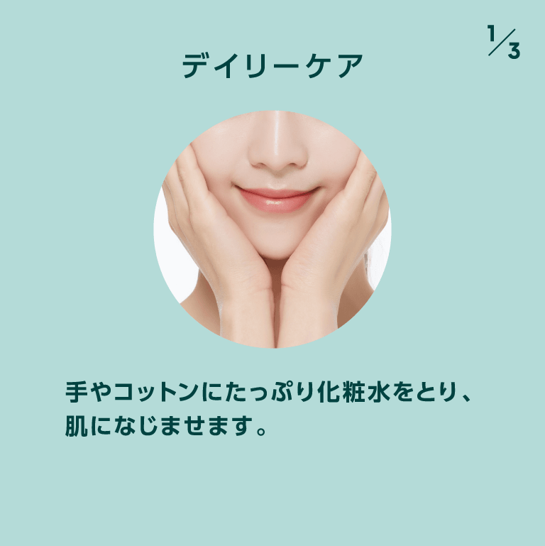 デイリーケア 手やコットンにたっぷり化粧水をとり、肌になじませます。