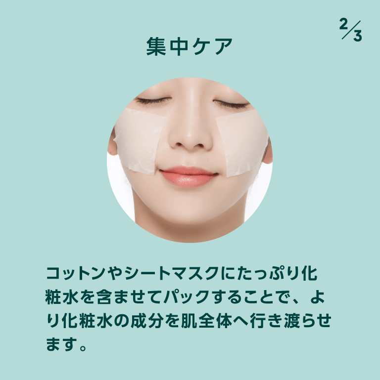 集中ケア コットンやシートマスクにたっぷり化粧水を含ませてパックすることで、より化粧水の成分を肌全体へ行き渡らせます。