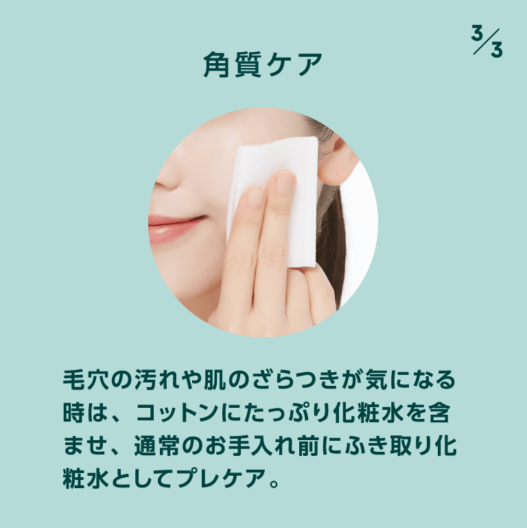 角質ケア 毛穴の汚れや肌のざらつきが気になる時は、コットンにたっぷり化粧水を含ませ、通常のお手入れ前にふき取り化粧水としてプレケア。