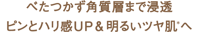 べたつかず角質層まで浸透 ピンとハリ感UP＆明るいツヤ肌＊へ