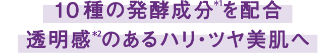 10種の発酵成分*1を配合 透明感*2のあるハリ・ツヤ美肌へ