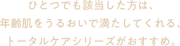 ひとつでも該当した方は、年齢肌をうるおいで満たしてくれる、トータルケアシリーズがおすすめ。