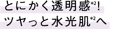 とにかく透明感(*2)!ツヤっと水光肌(*2)へ