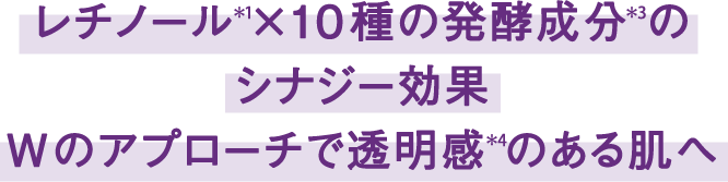 レチノール(*1)×10種の発酵成分*3のシナジー効果 Wのアプローチで透明感(*4)のある肌へ