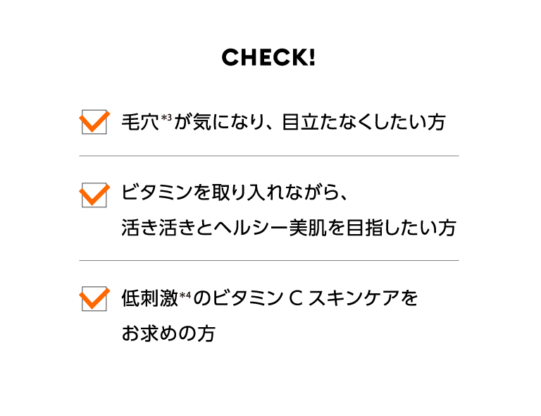チェック！ 毛穴*3が気になり、目立たなくしたい方 ビタミンを取り入れながら、活き活きとヘルシー美肌を目指したい方 低刺激*4のビタミンCスキンケアをお求めの方