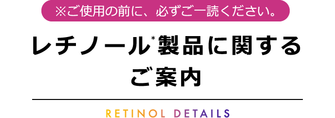 [※ご使用の前に必ずご一読ください] レチノール(＊)製品に関するご案内 －RETINOL DETAILS－