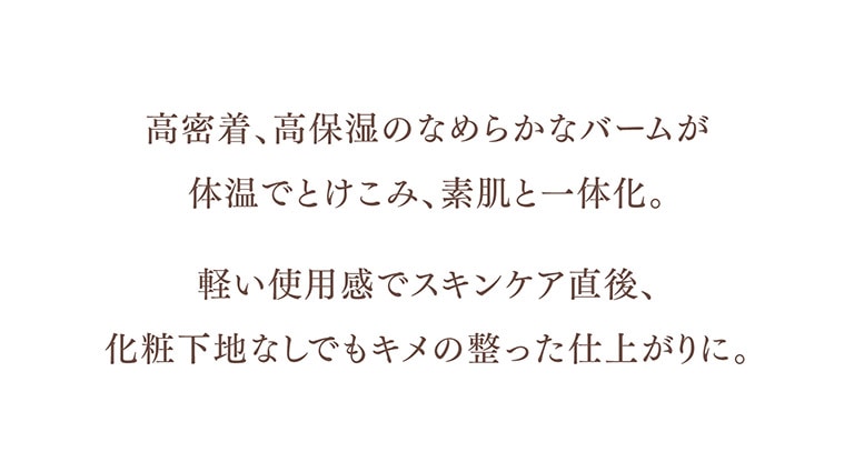 高密度、高保温の滑らかなバームが 体温でとけこみ、素肌と一体化。軽い使用感でスキンケア直後、化粧地下なしでもキメの整った仕上がりに。