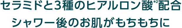 セラミドと3種のヒアルロン酸＊2配合シャワー後のお肌がもちもちに