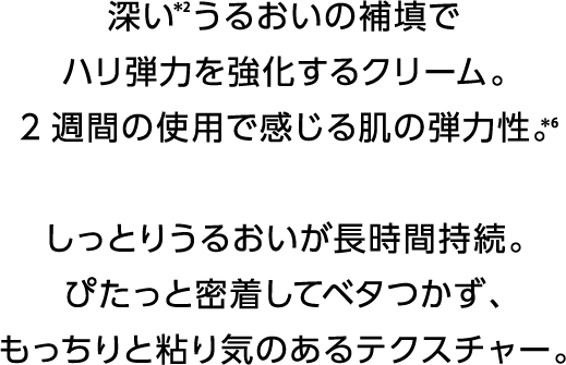 深い＊2うるおいの補填でハリ弾力を強化するクリーム。2週間の使用で感じる肌の弾力性。＊6しっとりうるおいが長時間持続。ぴたっと密着してベタつかず、もっちりと粘り気のあるテクスチャー。