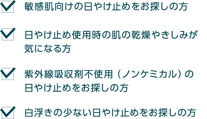 敏感肌向けの日やけ止めをお探しの方 日やけ止め使用時の肌の乾燥やきしみが気になる方 紫外線吸収剤不使用（ノンケミカル）の日やけ止めをお探しの方 白浮きの少ない日やけ止めをお探しの方