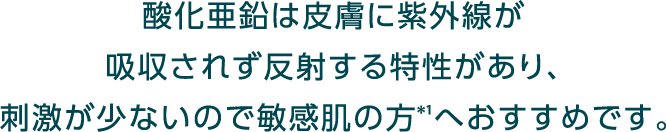 酸化亜鉛は皮膚に紫外線が吸収されず反射する特性があり、刺激が少ないので敏感肌の方＊1へおすすめです。