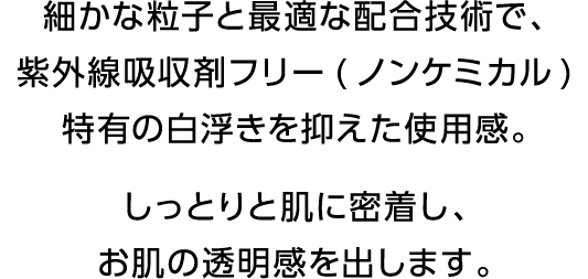 細かな粒子と最適な配合技術で、紫外線吸収剤フリー(ノンケミカル)特有の白浮きを抑えた使用感。しっとりと肌に密着し、お肌の透明感を出します。