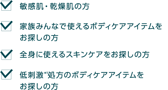 敏感肌・乾燥肌の方 家族みんなで使えるボディケアアイテムをお探しの方 全身に使えるスキンケアをお探しの方 低刺激＊1処方のボディケアアイテムをお探しの方