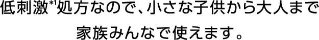 低刺激＊1処方なので、小さな子供から大人まで家族みんなで使えます。