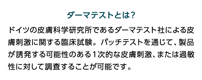 ダーマテストとは？ ドイツの皮膚科学研究所であるダーマテスト社による皮膚刺激に関する臨床試験。パッチテストを通じて、製品が誘発する可能性のある1次的な皮膚刺激、または過敏性に対して調査することが可能です。