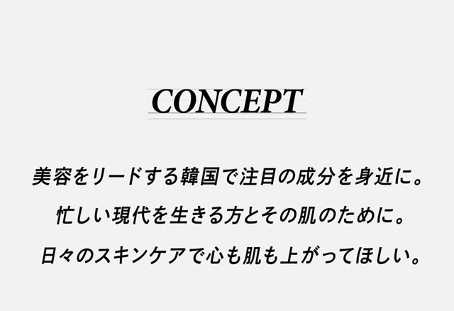 コンセプト 美容をリードする韓国で注目の成分を身近に。忙しい現代を生きる方とその肌のために。日々のスキンケアで心も肌も上がってほしい。