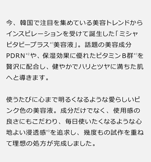 今、韓国で注目を集めている美容トレンドからインスピレーションを受けて誕生した「ミシャ ビタビープラス＊1美容液」。話題の美容成分PDRN＊2や、保湿効果に優れたビタミンB群＊1を贅沢に配合し、健やかでハリとツヤに満ちた肌へと導きます。使うたびに心まで明るくなるような愛らしいピンク色の美容液。成分だけでなく、使用感の良さにもこだわり、毎日使いたくなるような心地よい浸透感＊3を追求し、幾度もの試作を重ねて理想の処方が完成しました。