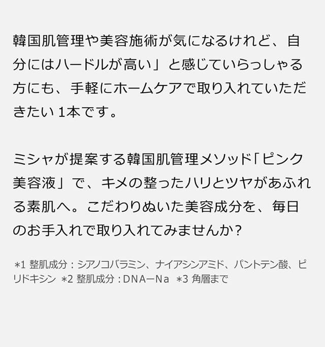 「韓国肌管理や美容施術が気になるけれど、自分にはハードルが高い」と感じていらっしゃる方にも、手軽にホームケアで取り入れていただきたい1本です。ミシャが提案する韓国肌管理メソッド「ピンク美容液」で、キメの整ったハリとツヤがあふれる素肌へ。こだわりぬいた美容成分を、毎日のお手入れで取り入れてみませんか？ ＊1 整肌成分：シアノコバラミン､ナイアシンアミド､パントテン酸､ピリドキシン ＊2 整肌成分：ＤＮＡーＮａ ＊3 角層まで