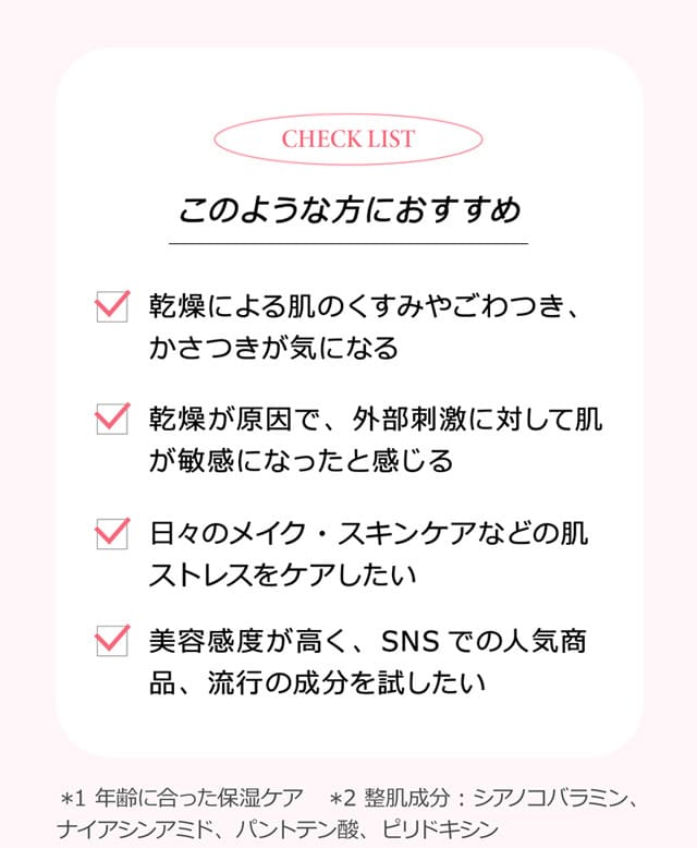 check list このような方におすすめ 乾燥による肌のくすみやごわつき、かさつきが気になる 乾燥が原因で、外部刺激に対して肌が敏感になったと感じる 日々のメイク・スキンケアなどの肌ストレスをケアしたい 美容感度が高く、SNSでの人気商品、流行の成分を試したい ＊1 年齢に合った保湿ケア ＊2 整肌成分：シアノコバラミン、ナイアシンアミド、パントテン酸、ピリドキシン