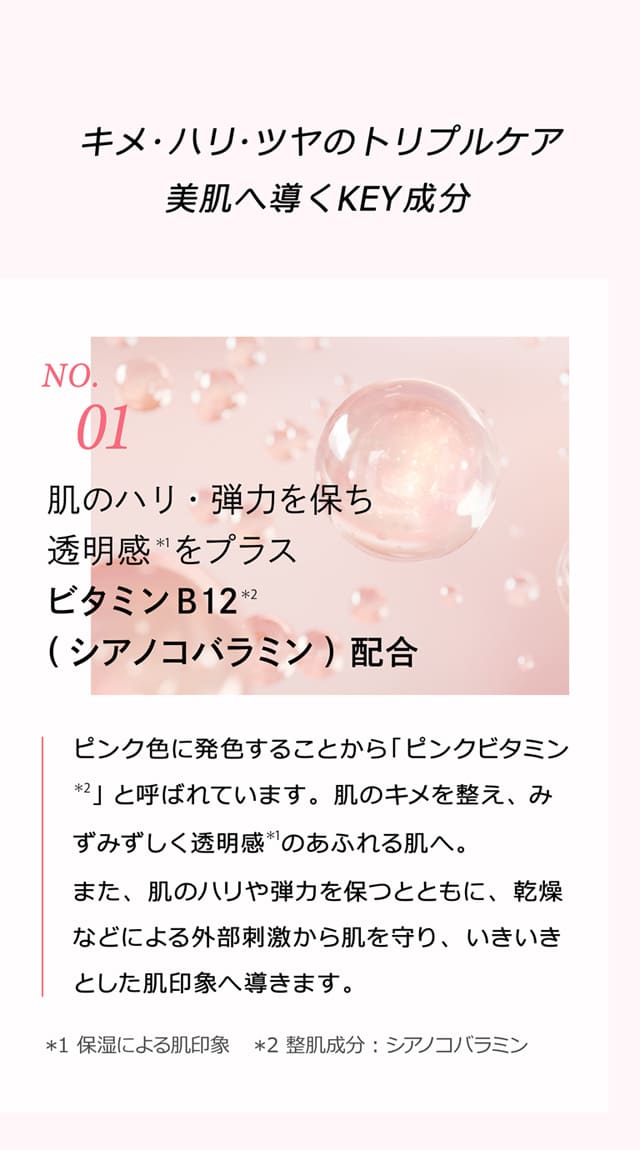 キメ・ハリ・ツヤのトリプルケア 美肌へ導くKEY成分 No.1 肌のハリ・弾力を保ち透明感＊1をプラス ビタミンB12＊2（シアノコバラミン）配合 ピンク色に発色することから「ピンクビタミン＊2」と呼ばれています。肌のキメを整え、みずみずしく透明感＊1のあふれる肌へ。また、肌のハリや弾力を保つとともに、乾燥などによる外部刺激から肌を守り、いきいきとした肌印象へ導きます。＊1 保湿による肌印象 ＊2 整肌成分：シアノコバラミン