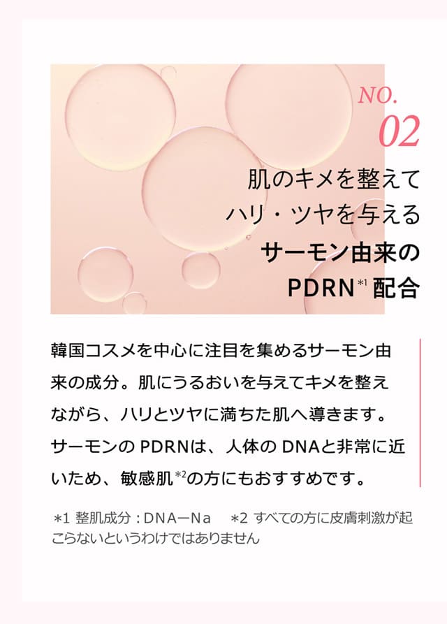 No.2 肌のキメを整えてハリ・ツヤを与えるサーモン由来のPDRN＊1配合 韓国コスメを中心に注目を集めるサーモン由来の成分。肌にうるおいを与えてキメを整えながら、ハリとツヤに満ちた肌へ導きます。サーモンのPDRNは、人体のDNAと非常に近いため、敏感肌＊2の方にもおすすめです。＊1 整肌成分：DNA-Na ＊2 すべての方に皮膚刺激が起こらないというわけではありません