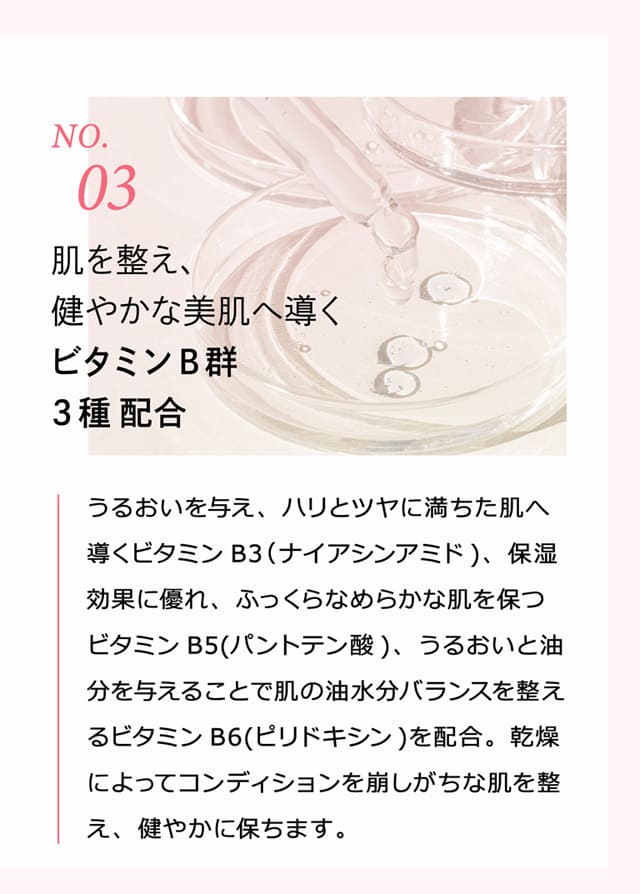 No.3 肌を整え、健やかな美肌へ導くビタミンB群3種配合 うるおいを与え、ハリとツヤに満ちた肌へ導くビタミンB3（ナイアシンアミド）、保湿効果に優れ、ふっくらなめらかな肌を保つビタミンB5（パントテン酸）、うるおいと油分を与えることで肌の油水分バランスを整えるビタミンB6（ピリドキシン）を配合。乾燥によってコンディションを崩しがちな肌を整え、健やかに保ちます。