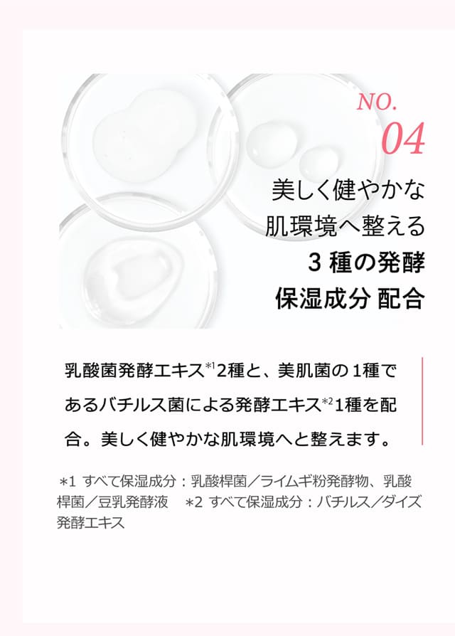 No.4 美しく健やかな肌環境へ整える3種の発酵保湿成分配合 乳酸菌発酵エキス＊12種と、美肌菌の1種であるバチルス菌による発酵エキス＊21種を配合。美しく健やかな肌環境へと整えます。 ＊1 すべて保湿成分：乳酸桿菌／ライムギ粉発酵物、乳酸桿菌／豆乳発酵液 ＊2 すべて保湿成分：バチルス／ダイズ発酵エキス