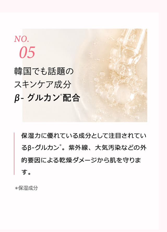 No.5 韓国でも話題のスキンケア成分β-グルカン＊配合 保湿力に優れている成分として注目されているβ-グルカン＊。紫外線、大気汚染などの外的要因による乾燥ダメージから肌を守ります。 ＊ 保湿成分