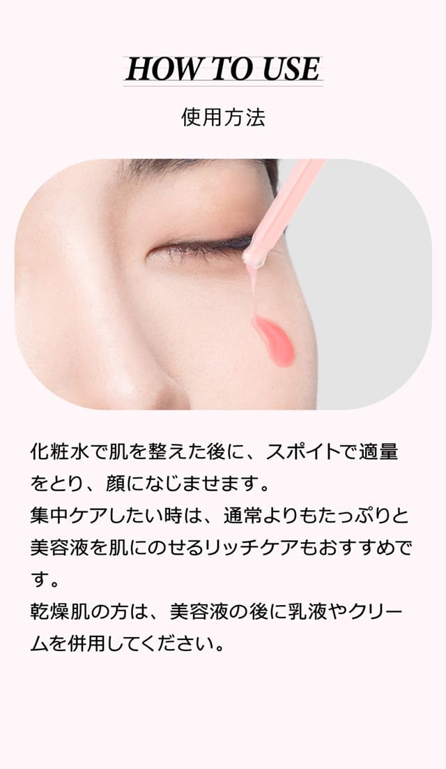 使用方法 化粧水で肌を整えた後に、スポイトで適量をとり、顔になじませます。集中ケアしたい時は、通常よりもたっぷりと美容液を肌にのせるリッチケアもおすすめです。乾燥肌の方は、美容液の後に乳液やクリームを併用してください。