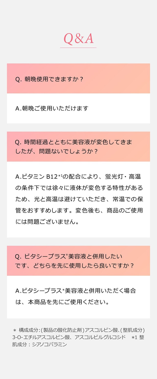 Q&A Q.朝晩使用できますか？ A.朝晩ご使用いただけます。 Q.時間経過とともに美容液が変色してきましたが、問題ないでしょうか？ A.ビタミンB12＊1の配合により、蛍光灯・高温の条件下では徐々に液体が変色する特性があるため、光と高温は避けていただき、常温での保管をおすすめします。変色後も、商品のご使用には問題ございません。 Q.ビタシープラス＊美容液と併用したいです、どちらを先に使用したら良いですか？ A.ビタシープラス＊美容液と併用いただく場合は、本商品を先にご使用ください。＊ 構成成分：(製品の酸化防止剤)アスコルビン酸、(整肌成分)3-O-エチルアスコルビン酸、アスコルビルグルコシド ＊1 整肌成分：シアノコバラミン
